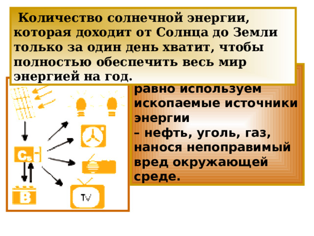  Количество солнечной энергии, которая доходит от Солнца до Земли только за один день хватит, чтобы полностью обеспечить весь мир энергией на год. И при этом мы все равно используем ископаемые источники энергии – нефть, уголь, газ, нанося непоправимый вред окружающей среде. 