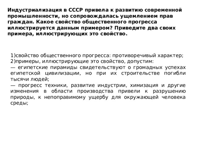 Индустриализация в СССР привела к развитию современной промышленности, но сопровождалась ущемлением прав граждан. Какое свойство общественного прогресса иллюстрируется данным примером? Приведите два своих примера, иллюстрирующих это свойство. 1)свойство общественного прогресса: противоречивый характер; 2)примеры, иллюстрирующие это свойство, допустим: — египетские пирамиды свидетельствуют о громадных успехах египетской цивилизации, но при их строительстве погибли тысячи людей; — прогресс техники, развитие индустрии, химизация и другие изменения в области производства привели к разрушению природы, к непоправимому ущербу для окружающей человека среды; 