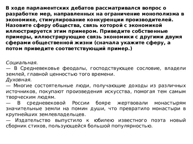 В ходе парламентских дебатов рассматривался вопрос о разработке мер, направленных на ограничение монополизма в экономике, стимулирование конкуренции производителей. Назовите сферу общества, связь которой с экономикой иллюстрируется этим примером. Приведите собственные примеры, иллюстрирующие связь экономики с другими двумя сферами общественной жизни (сначала укажите сферу, а потом приведите соответствующий пример.) Социальная. — В Средневековье феодалы, господствующее сословие, владели землей, главной ценностью того времени. Духовная. — Многие состоятельные люди, получающие доходы из различных источников, покупают произведения искусства, помогая тем самым творческим людям. — В средневековой России бояре жертвовали монастырям значительные земли на помин души, что превратило монастыри в крупнейших землевладельцев. — Издательство выпустило к юбилею известного поэта новый сборник стихов, пользующейся большой популярностью. 