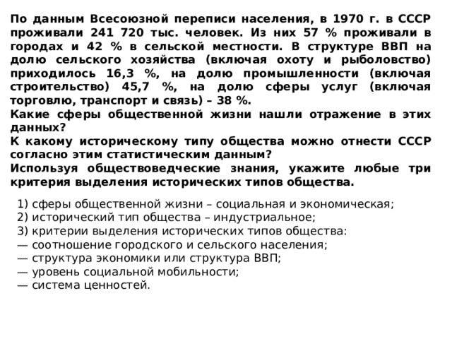 По данным Всесоюзной переписи населения, в 1970 г. в СССР проживали 241 720 тыс. человек. Из них 57 % проживали в городах и 42 % в сельской местности. В структуре ВВП на долю сельского хозяйства (включая охоту и рыболовство) приходилось 16,3 %, на долю промышленности (включая строительство) 45,7 %, на долю сферы услуг (включая торговлю, транспорт и связь) – 38 %. Какие сферы общественной жизни нашли отражение в этих данных? К какому историческому типу общества можно отнести СССР согласно этим статистическим данным? Используя обществоведческие знания, укажите любые три критерия выделения исторических типов общества. 1) сферы общественной жизни – социальная и экономическая; 2) исторический тип общества – индустриальное; 3) критерии выделения исторических типов общества: — соотношение городского и сельского населения; — структура экономики или структура ВВП; — уровень социальной мобильности; — система ценностей. 