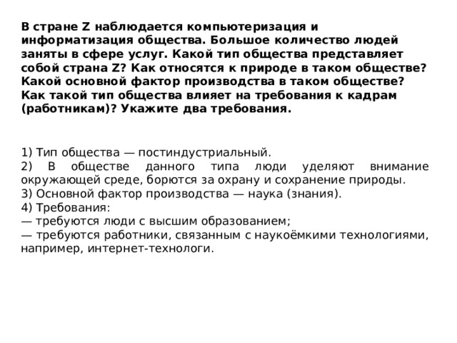 В стране Z наблюдается компьютеризация и информатизация общества. Большое количество людей заняты в сфере услуг. Какой тип общества представляет собой страна Z? Как относятся к природе в таком обществе? Какой основной фактор производства в таком обществе? Как такой тип общества влияет на требования к кадрам (работникам)? Укажите два требования. 1) Тип общества — постиндустриальный. 2) В обществе данного типа люди уделяют внимание окружающей среде, борются за охрану и сохранение природы. 3) Основной фактор производства — наука (знания). 4) Требования: — требуются люди с высшим образованием; — требуются работники, связанным с наукоёмкими технологиями, например, интернет-технологи. 
