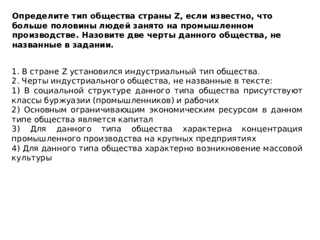 Определите тип общества страны Z, если известно, что больше половины людей занято на промышленном производстве. Назовите две черты данного общества, не названные в задании. 1. В стране Z установился индустриальный тип общества. 2. Черты индустриального общества, не названные в тексте: 1) В социальной структуре данного типа общества присутствуют классы буржуазии (промышленников) и рабочих 2) Основным ограничивающим экономическим ресурсом в данном типе общества является капитал 3) Для данного типа общества характерна концентрация промышленного производства на крупных предприятиях 4) Для данного типа общества характерно возникновение массовой культуры 