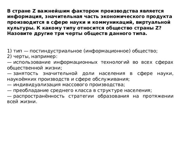 В стране Z важнейшим фактором производства является информация, значительная часть экономического продукта производится в сфере науки и коммуникаций, виртуальной культуры. К какому типу относится общество страны Z? Назовите другие три черты обществ данного типа. 1) тип — постиндустриальное (информационное) общество; 2) черты, например: —  использование информационных технологий во всех сферах общественной жизни; —  занятость значительной доли населения в сфере науки, наукоёмких производств и сфере обслуживания; —  индивидуализация массового производства; —  преобладание среднего класса в структуре населения; —  распространённость стратегии образования на протяжении всей жизни. 