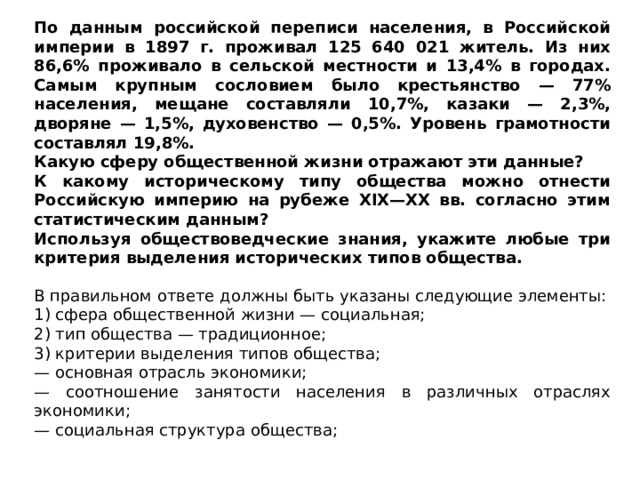 По данным российской переписи населения, в Российской империи в 1897 г. проживал 125 640 021 житель. Из них 86,6% проживало в сельской местности и 13,4% в городах. Самым крупным сословием было крестьянство — 77% населения, мещане составляли 10,7%, казаки — 2,3%, дворяне — 1,5%, духовенство — 0,5%. Уровень грамотности составлял 19,8%. Какую сферу общественной жизни отражают эти данные? К какому историческому типу общества можно отнести Российскую империю на рубеже XIX—XX вв. согласно этим статистическим данным? Используя обществоведческие знания, укажите любые три критерия выделения исторических типов общества. В правильном ответе должны быть указаны следующие элементы: 1) сфера общественной жизни — социальная; 2) тип общества — традиционное; 3) критерии выделения типов общества; — основная отрасль экономики; — соотношение занятости населения в различных отраслях экономики; — социальная структура общества; 