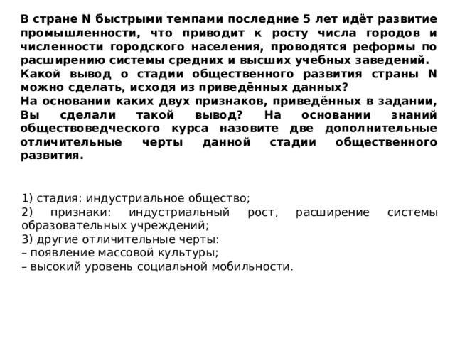 В стране N быстрыми темпами последние 5 лет идёт развитие промышленности, что приводит к росту числа городов и численности городского населения, проводятся реформы по расширению системы средних и высших учебных заведений. Какой вывод о стадии общественного развития страны N можно сделать, исходя из приведённых данных? На основании каких двух признаков, приведённых в задании, Вы сделали такой вывод? На основании знаний обществоведческого курса назовите две дополнительные отличительные черты данной стадии общественного развития. 1) стадия: индустриальное общество; 2) признаки: индустриальный рост, расширение системы образовательных учреждений; 3) другие отличительные черты: – появление массовой культуры; – высокий уровень социальной мобильности. 