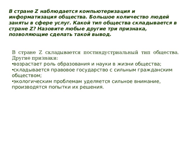 В стране Z наблюдается компьютеризация и информатизация общества. Большое количество людей заняты в сфере услуг. Какой тип общества складывается в стране Z? Назовите любые другие три признака, позволяющие сделать такой вывод. В стране Z складывается постиндустриальный тип общества. Другие признаки: возрастает роль образования и науки в жизни общества; складывается правовое государство с сильным гражданским обществом; экологическим проблемам уделяется сильное внимание, производятся попытки их решения. 