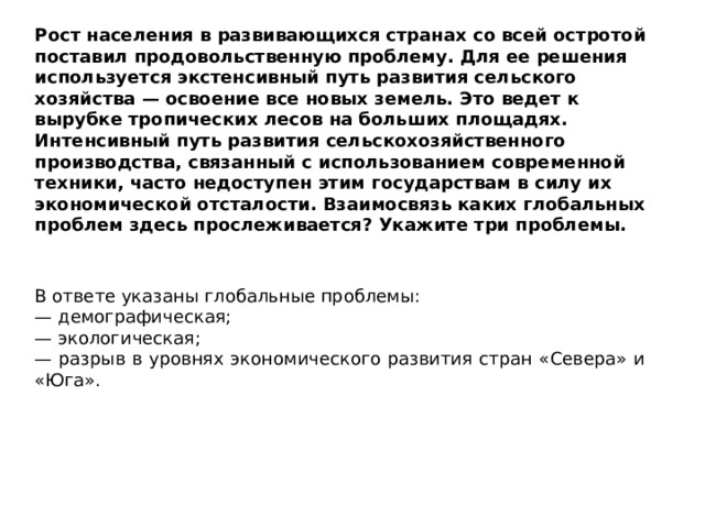 Рост населения в развивающихся странах со всей остротой поставил продовольственную проблему. Для ее решения используется экстенсивный путь развития сельского хозяйства — освоение все новых земель. Это ведет к вырубке тропических лесов на больших площадях. Интенсивный путь развития сельскохозяйственного производства, связанный с использованием современной техники, часто недоступен этим государствам в силу их экономической отсталости. Взаимосвязь каких глобальных проблем здесь прослеживается? Укажите три проблемы. В ответе указаны глобальные проблемы: — демографическая; — экологическая; — разрыв в уровнях экономического развития стран «Севера» и «Юга». 