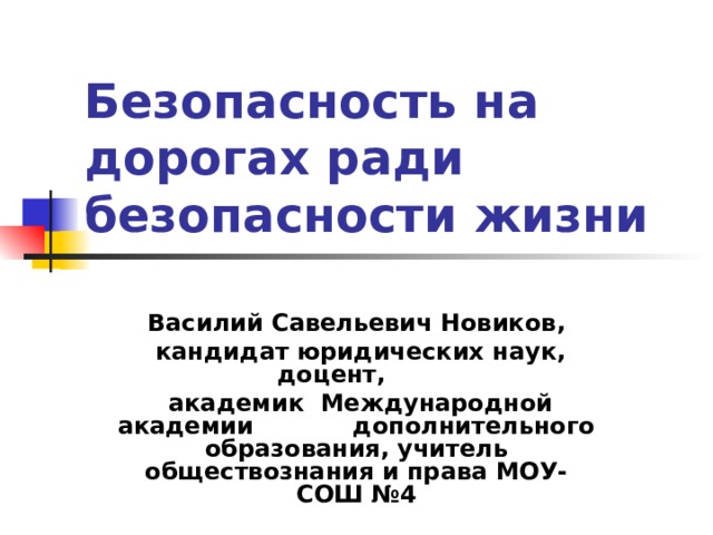 Безопасность на дорогах ради безопасности жизни Василий Савельевич Новиков,  кандидат юридических наук, доцент,  академик Международной академии дополнительного образования, учитель обществознания и права МОУ-СОШ №4  