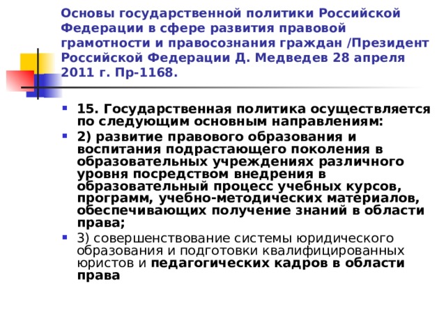 Основы государственной политики Российской Федерации в сфере развития правовой грамотности и правосознания граждан /Президент Российской Федерации Д. Медведев 28 апреля 2011 г. Пр-1168. 15. Государственная политика осуществляется по следующим основным направлениям: 2)  развитие правового образования  и воспитания подрастающего поколения в образовательных учреждениях различного уровня посредством внедрения в образовательный процесс учебных курсов, программ, учебно-методических материалов, обеспечивающих получение знаний в области права; 3) совершенствование системы юридического образования и подготовки квалифицированных юристов и педагогических кадров в области права  