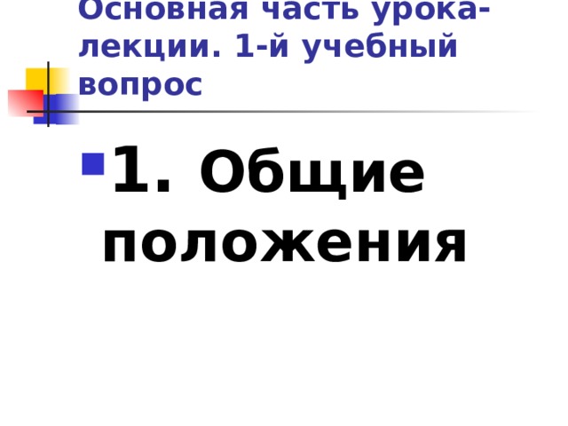 Основная часть урока-лекции. 1-й учебный вопрос 1. Общие положения 