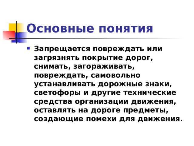 Основные понятия Запрещается повреждать или загрязнять покрытие дорог, снимать, загораживать, повреждать, самовольно устанавливать дорожные знаки, светофоры и другие технические средства организации движения, оставлять на дороге предметы, создающие помехи для движения. 