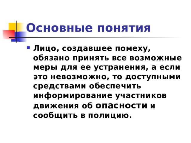 Основные понятия Лицо, создавшее помеху, обязано принять все возможные меры для ее устранения, а если это невозможно, то доступными средствами обеспечить информирование участников движения об опасности и сообщить в полицию.  