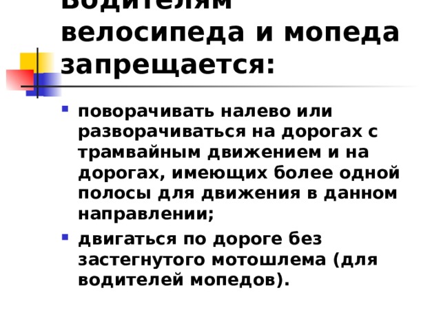 Водителям велосипеда и мопеда запрещается: поворачивать налево или разворачиваться на дорогах с трамвайным движением и на дорогах, имеющих более одной полосы для движения в данном направлении; двигаться по дороге без застегнутого мотошлема (для водителей мопедов).  