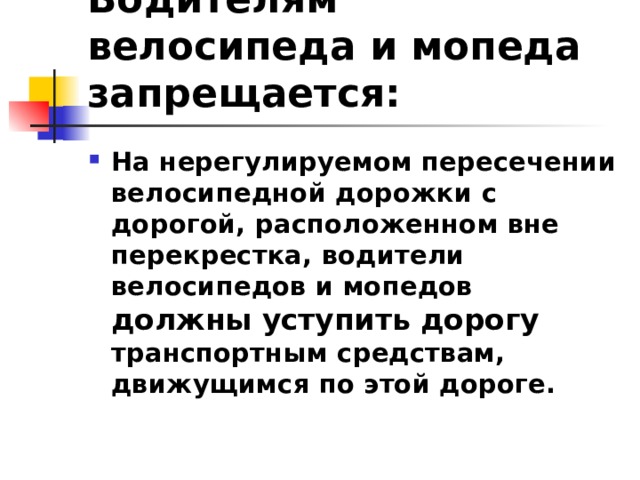 Водителям велосипеда и мопеда запрещается: На нерегулируемом пересечении велосипедной дорожки с дорогой, расположенном вне перекрестка, водители велосипедов и мопедов должны уступить дорогу транспортным средствам, движущимся по этой дороге.  