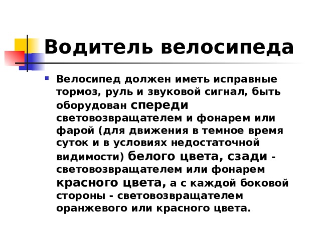 Водитель велосипеда Велосипед должен иметь исправные тормоз, руль и звуковой сигнал, быть оборудован спереди световозвращателем и фонарем или фарой (для движения в темное время суток и в условиях недостаточной видимости) белого цвета, сзади - световозвращателем или фонарем красного цвета, а с каждой боковой стороны - световозвращателем оранжевого или красного цвета. 
