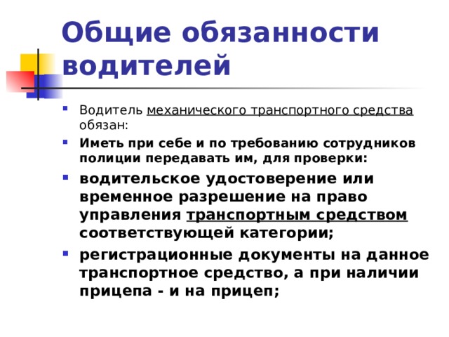 Общие обязанности водителей Водитель механического транспортного средства обязан: Иметь при себе и по требованию сотрудников полиции передавать им, для проверки: водительское удостоверение или временное разрешение на право управления транспортным средством соответствующей категории; регистрационные документы на данное транспортное средство, а при наличии прицепа - и на прицеп;    