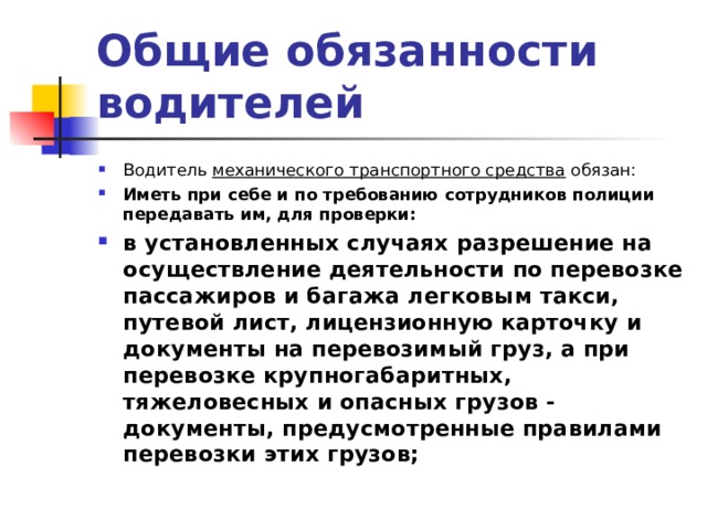 Общие обязанности водителей Водитель механического транспортного средства обязан: Иметь при себе и по требованию сотрудников полиции передавать им, для проверки: в установленных случаях разрешение на осуществление деятельности по перевозке пассажиров и багажа легковым такси, путевой лист, лицензионную карточку и документы на перевозимый груз, а при перевозке крупногабаритных, тяжеловесных и опасных грузов - документы, предусмотренные правилами перевозки этих грузов;    
