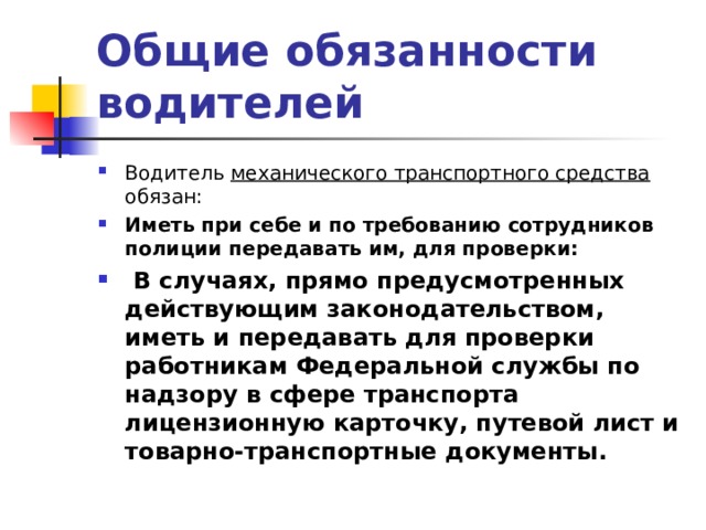 Общие обязанности водителей Водитель механического транспортного средства обязан: Иметь при себе и по требованию сотрудников полиции передавать им, для проверки:  В случаях, прямо предусмотренных действующим законодательством, иметь и передавать для проверки работникам Федеральной службы по надзору в сфере транспорта лицензионную карточку, путевой лист и товарно-транспортные документы.   