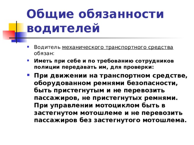 Общие обязанности водителей Водитель механического транспортного средства обязан: Иметь при себе и по требованию сотрудников полиции передавать им, для проверки: При движении на транспортном средстве, оборудованном ремнями безопасности, быть пристегнутым и не перевозить пассажиров, не пристегнутых ремнями. При управлении мотоциклом быть в застегнутом мотошлеме и не перевозить пассажиров без застегнутого мотошлема.    