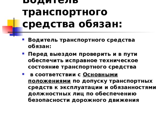 Водитель транспортного средства обязан: Водитель транспортного средства обязан: Перед выездом проверить и в пути обеспечить исправное техническое состояние транспортного средства  в соответствии с Основными положениями по допуску транспортных средств к эксплуатации и обязанностями должностных лиц по обеспечению безопасности дорожного движения  