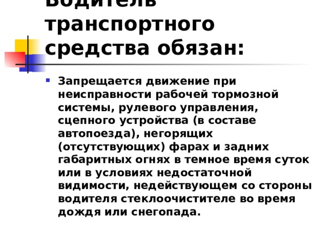 Водитель транспортного средства обязан: Запрещается движение при неисправности рабочей тормозной системы, рулевого управления, сцепного устройства (в составе автопоезда), негорящих (отсутствующих) фарах и задних габаритных огнях в темное время суток или в условиях недостаточной видимости, недействующем со стороны водителя стеклоочистителе во время дождя или снегопада.  