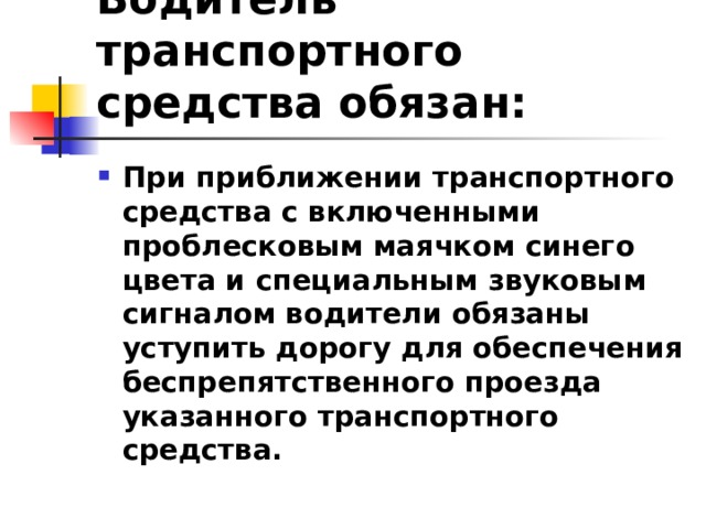 Водитель транспортного средства обязан: При приближении транспортного средства с включенными проблесковым маячком синего цвета и специальным звуковым сигналом водители обязаны уступить дорогу для обеспечения беспрепятственного проезда указанного транспортного средства.  