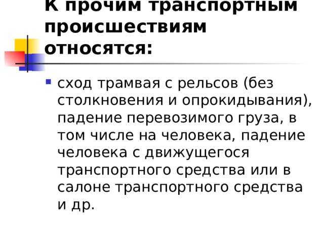 К прочим транспортным происшествиям относятся: сход трамвая с рельсов (без столкновения и опрокидывания), падение перевозимого груза, в том числе на человека, падение человека с движущегося транспортного средства или в салоне транспортного средства и др.  