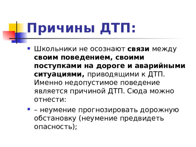Причины ДТП: Школьники не осознают связи между своим поведением, своими поступками на дороге и аварийными ситуациями, приводящими к ДТП. Именно недопустимое поведение является причиной ДТП. Сюда можно отнести: – неумение прогнозировать дорожную обстановку (неумение предвидеть опасность);  