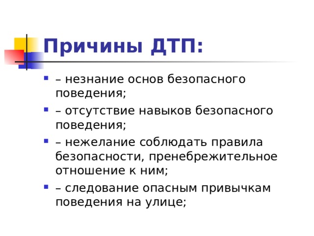 Причины ДТП: – незнание основ безопасного поведения; – отсутствие навыков безопасного поведения; – нежелание соблюдать правила безопасности, пренебрежительное отношение к ним; – следование опасным привычкам поведения на улице;  