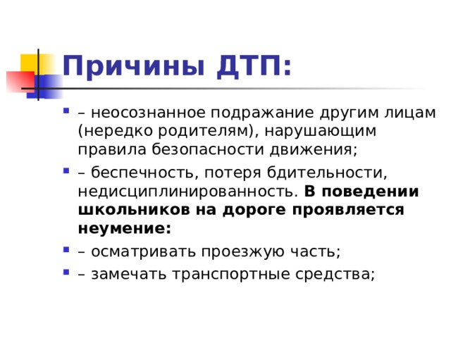 Причины ДТП: – неосознанное подражание другим лицам (нередко родителям), нарушающим правила безопасности движения; – беспечность, потеря бдительности, недисциплинированность. В поведении школьников на дороге проявляется неумение: – осматривать проезжую часть; – замечать транспортные средства;  