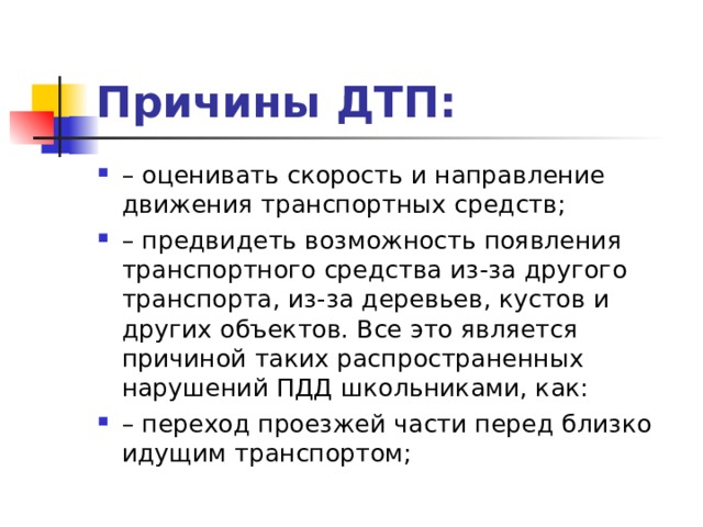 Причины ДТП: – оценивать скорость и направление движения транспортных средств; – предвидеть возможность появления транспортного средства из-за другого транспорта, из-за деревьев, кустов и других объектов. Все это является причиной таких распространенных нарушений ПДД школьниками, как: – переход проезжей части перед близко идущим транспортом;  