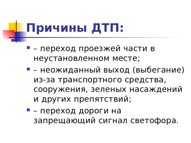 Причины ДТП: – переход проезжей части в неустановленном месте; – неожиданный выход (выбегание) из-за транспортного средства, сооружения, зеленых насаждений и других препятствий; – переход дороги на запрещающий сигнал светофора.  
