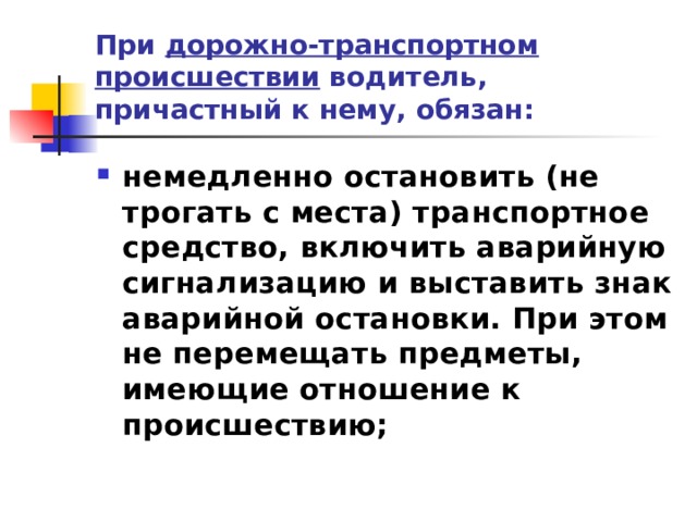 При дорожно-транспортном происшествии водитель, причастный к нему, обязан: немедленно остановить (не трогать с места) транспортное средство, включить аварийную сигнализацию и выставить знак аварийной остановки. При этом не перемещать предметы, имеющие отношение к происшествию;  
