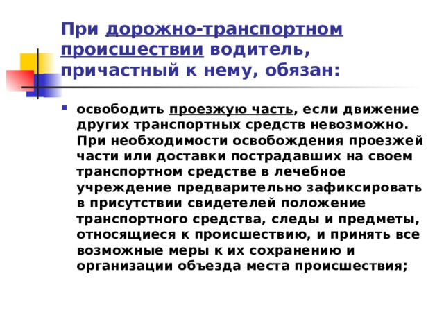 При дорожно-транспортном происшествии водитель, причастный к нему, обязан: освободить проезжую часть , если движение других транспортных средств невозможно. При необходимости освобождения проезжей части или доставки пострадавших на своем транспортном средстве в лечебное учреждение предварительно зафиксировать в присутствии свидетелей положение транспортного средства, следы и предметы, относящиеся к происшествию, и принять все возможные меры к их сохранению и организации объезда места происшествия; 