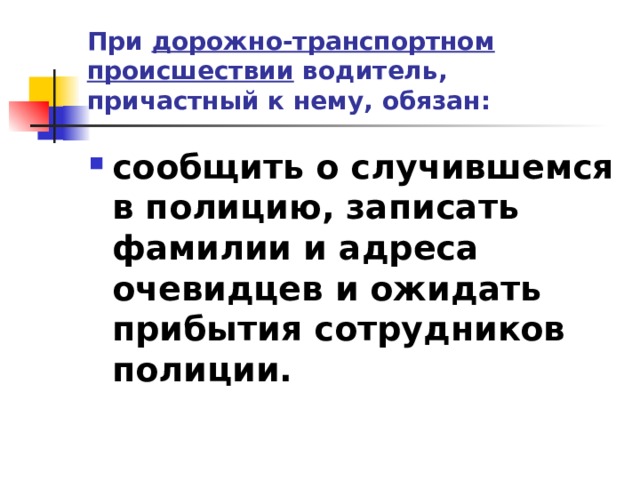 При дорожно-транспортном происшествии водитель, причастный к нему, обязан: сообщить о случившемся в полицию, записать фамилии и адреса очевидцев и ожидать прибытия сотрудников полиции.  