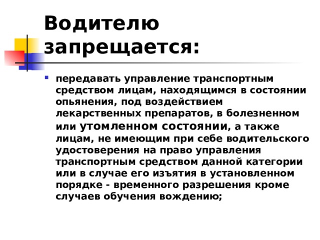 Водителю запрещается: передавать управление транспортным средством лицам, находящимся в состоянии опьянения, под воздействием лекарственных препаратов, в болезненном или утомленном состоянии , а также лицам, не имеющим при себе водительского удостоверения на право управления транспортным средством данной категории или в случае его изъятия в установленном порядке - временного разрешения кроме случаев обучения вождению;  