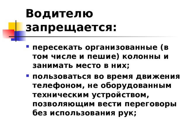 Водителю запрещается: пересекать организованные (в том числе и пешие) колонны и занимать место в них; пользоваться во время движения телефоном, не оборудованным техническим устройством, позволяющим вести переговоры без использования рук; 