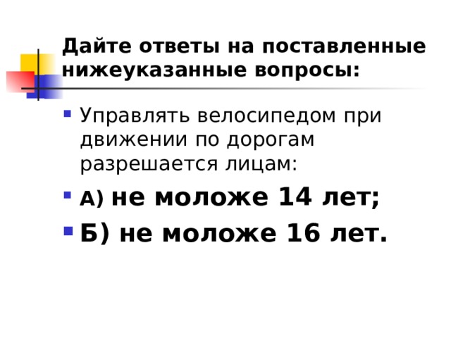 Дайте ответы на поставленные нижеуказанные вопросы: Управлять велосипедом при движении по дорогам разрешается лицам: А)  не моложе 14 лет; Б) не моложе 16 лет.  