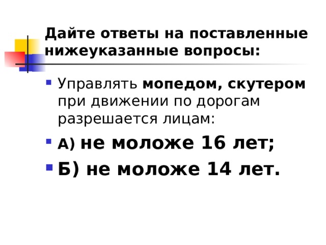 Дайте ответы на поставленные нижеуказанные вопросы: Управлять мопедом, скутером при движении по дорогам разрешается лицам: А)  не моложе 16 лет; Б) не моложе 14 лет.  