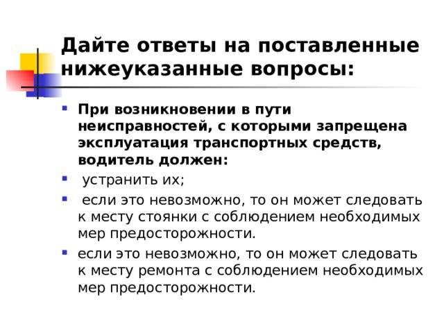 Дайте ответы на поставленные нижеуказанные вопросы: При возникновении в пути неисправностей, с которыми запрещена эксплуатация транспортных средств, водитель должен:  устранить их;  если это невозможно, то он может следовать к месту стоянки с соблюдением необходимых мер предосторожности. если это невозможно, то он может следовать к месту ремонта с соблюдением необходимых мер предосторожности.  