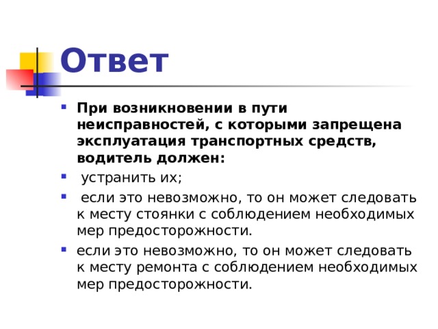 Ответ При возникновении в пути неисправностей, с которыми запрещена эксплуатация транспортных средств, водитель должен:  устранить их;  если это невозможно, то он может следовать к месту стоянки с соблюдением необходимых мер предосторожности. если это невозможно, то он может следовать к месту ремонта с соблюдением необходимых мер предосторожности.  