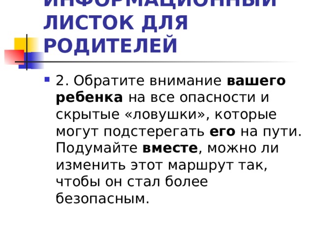 ИНФОРМАЦИОННЫЙ ЛИСТОК ДЛЯ РОДИТЕЛЕЙ 2. Обратите внимание вашего ребенка на все опасности и скрытые «ловушки», которые могут подстерегать его на пути. Подумайте вместе , можно ли изменить этот маршрут так, чтобы он стал более безопасным. 