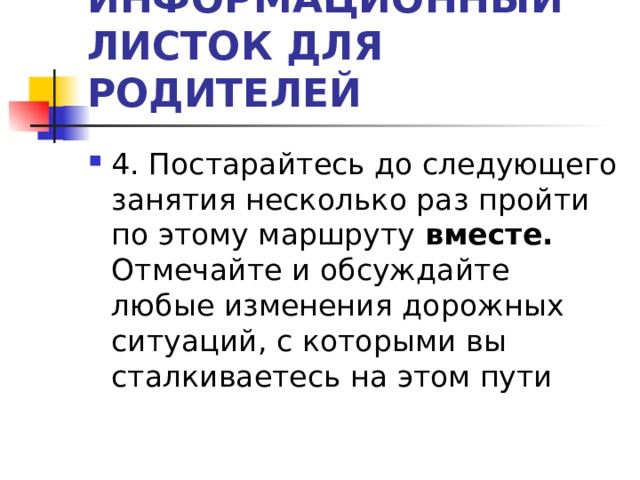ИНФОРМАЦИОННЫЙ ЛИСТОК ДЛЯ РОДИТЕЛЕЙ 4. Постарайтесь до следующего занятия несколько раз пройти по этому маршруту вместе. Отмечайте и обсуждайте любые изменения дорожных ситуаций, с которыми вы сталкиваетесь на этом пути 