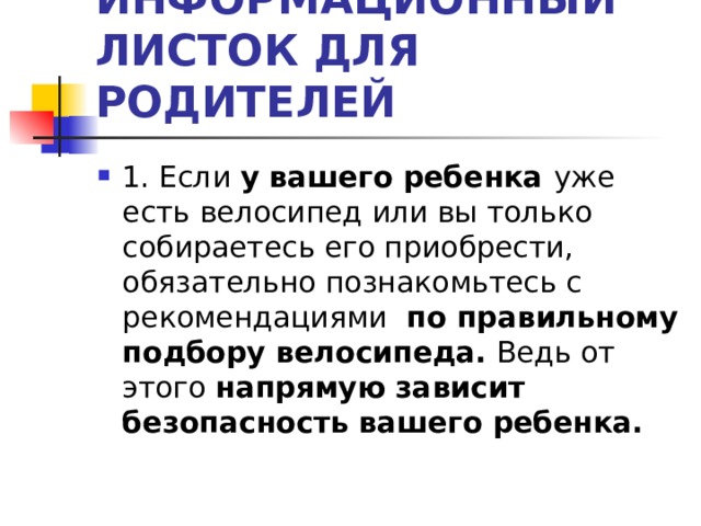 ИНФОРМАЦИОННЫЙ ЛИСТОК ДЛЯ РОДИТЕЛЕЙ 1. Если у вашего ребенка уже есть велосипед или вы только собираетесь его приобрести, обязательно познакомьтесь с рекомендациями по правильному подбору велосипеда. Ведь от этого напрямую зависит безопасность вашего ребенка.  
