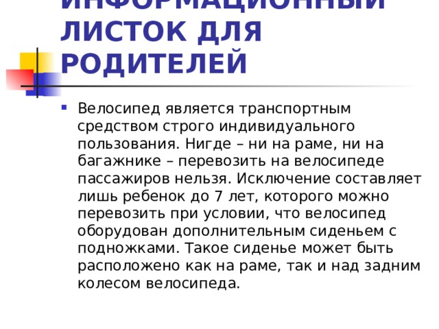 ИНФОРМАЦИОННЫЙ ЛИСТОК ДЛЯ РОДИТЕЛЕЙ Велосипед является транспортным средством строго индивидуального пользования. Нигде – ни на раме, ни на багажнике – перевозить на велосипеде пассажиров нельзя. Исключение составляет лишь ребенок до 7 лет, которого можно перевозить при условии, что велосипед оборудован дополнительным сиденьем с подножками. Такое сиденье может быть расположено как на раме, так и над задним колесом велосипеда.  