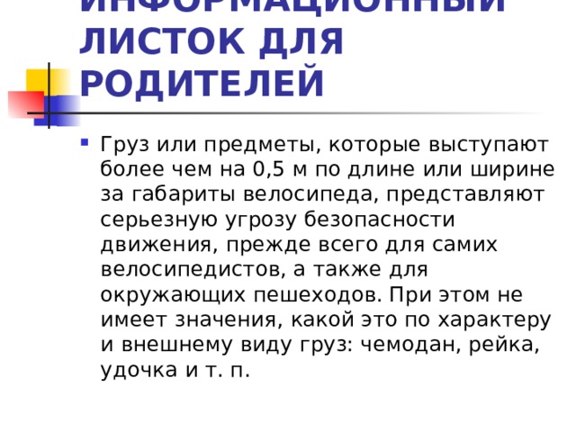 ИНФОРМАЦИОННЫЙ ЛИСТОК ДЛЯ РОДИТЕЛЕЙ Груз или предметы, которые выступают более чем на 0,5 м по длине или ширине за габариты велосипеда, представляют серьезную угрозу безопасности движения, прежде всего для самих велосипедистов, а также для окружающих пешеходов. При этом не имеет значения, какой это по характеру и внешнему виду груз: чемодан, рейка, удочка и т. п.  
