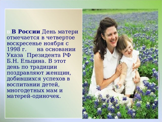 В В России День матери отмечается в четвертое воскресенье ноября с 1998 г. на основании Указа Президента РФ Б.Н. Ельцина. В этот день по традиции поздравляют женщин, добившихся успехов в воспитании детей, многодетных мам и матерей-одиночек. 