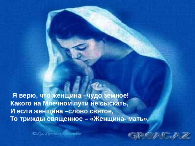  Я верю, что женщина –чудо земное! Какого на Млечном пути н е сыскать, И если женщина –слово святое, То трижды священное –  «Женщина- мать». 