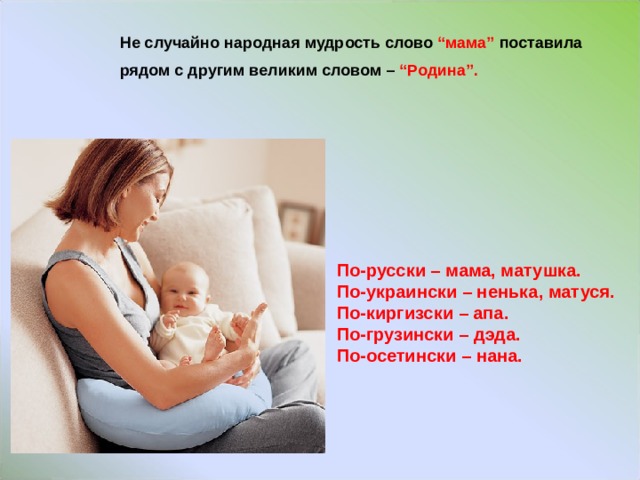 Не случайно народная мудрость слово “мама”  поставила рядом с другим великим словом – “Родина”.  По-русски – мама, матушка. По-украински – ненька , матуся. По-киргизски – апа. По-грузински – дэда. По-осетински – нана.  