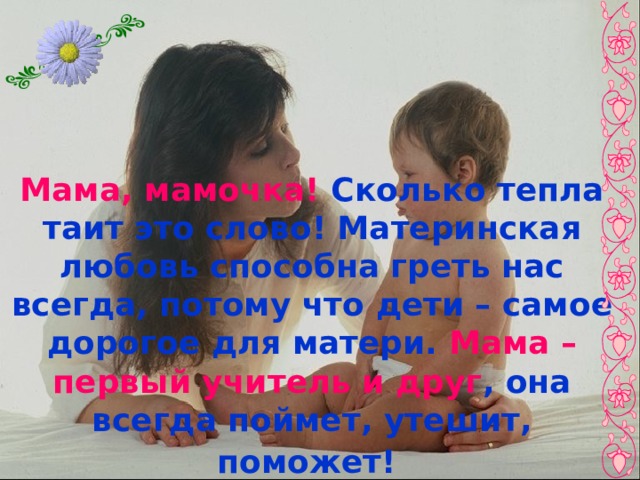 Мама, мамочка! Сколько тепла таит это слово! Материнская любовь способна греть нас всегда, потому что дети – самое дорогое для матери. Мама – первый учитель и друг , она всегда поймет, утешит, поможет!  